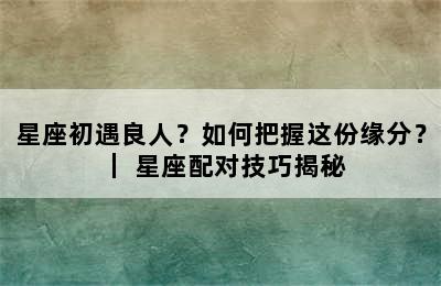 星座初遇良人？如何把握这份缘分？ ｜ 星座配对技巧揭秘